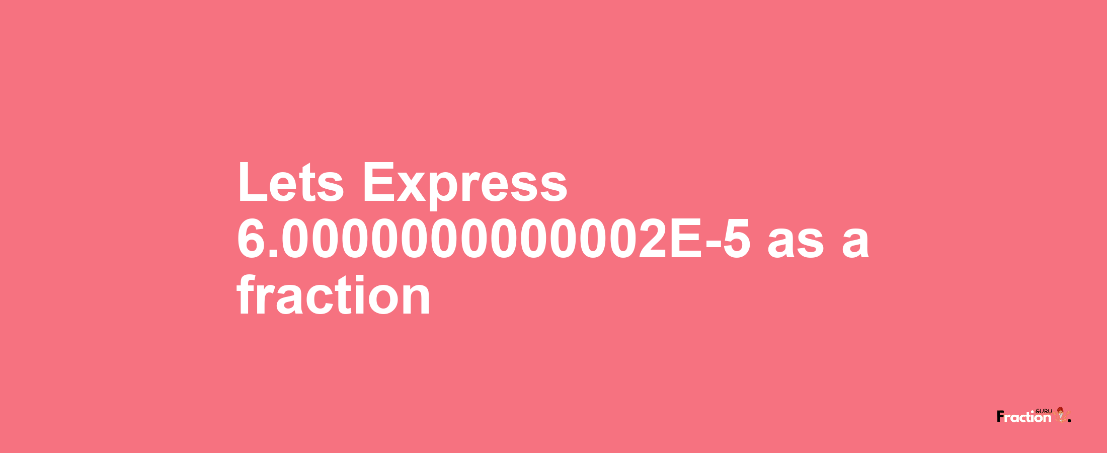 Lets Express 6.0000000000002E-5 as afraction